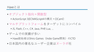 Haxeとは
&bull; オブジェクト指向＋関数型
&bull; ActionScript 3(ECMAScript4の構文＋OCaml）
&bull; マルチプラットフォームをターゲットにコンパイル
&bull; JS, Flash, C++, C#, Java, PHP, Lua, &hellip;
&bull; ゲームでの実績が多い
&bull; Haxe創始者はShiro Games（Indie Game開発）のCTO
&bull; 日本国内の著名なユーザー企業はヌーラボ社
 