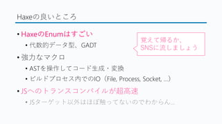 Haxeの良いところ
&bull; HaxeのEnumはすごい
&bull; 代数的データ型、GADT
&bull; 強力なマクロ
&bull; ASTを操作してコード生成・変換
&bull; ビルドプロセス内でのIO（File, Process, Socket, &hellip;）
&bull; JSへのトランスコンパイルが超高速
&bull; JSターゲット以外はほぼ触ってないのでわからん&hellip;
覚えて帰るか、
SNSに流しましょう
 