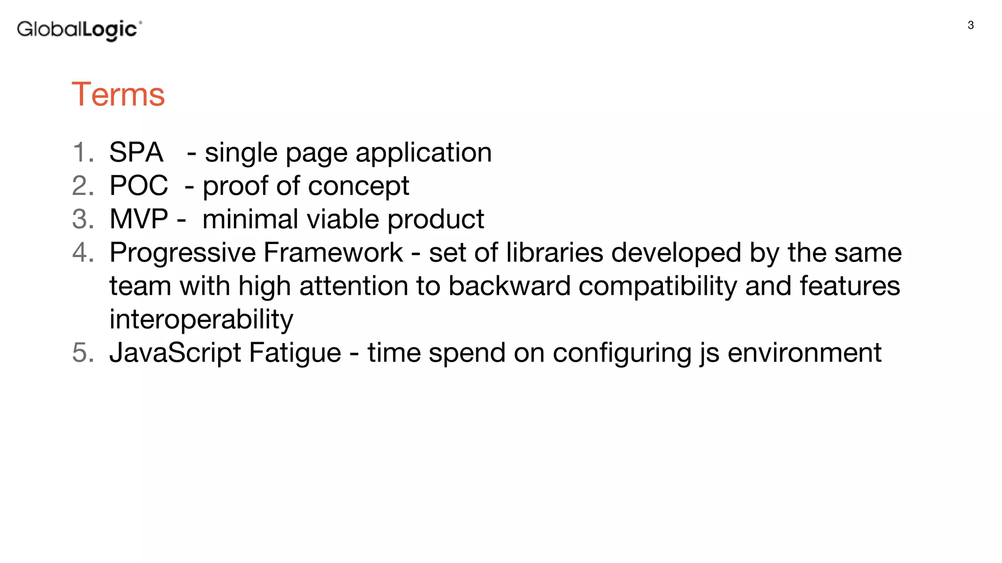 3
Terms
1. SPA - single page application
2. POC - proof of concept
3. MVP - minimal viable product
4. Progressive Framework - set of libraries developed by the same
team with high attention to backward compatibility and features
interoperability
5. JavaScript Fatigue - time spend on configuring js environment
 