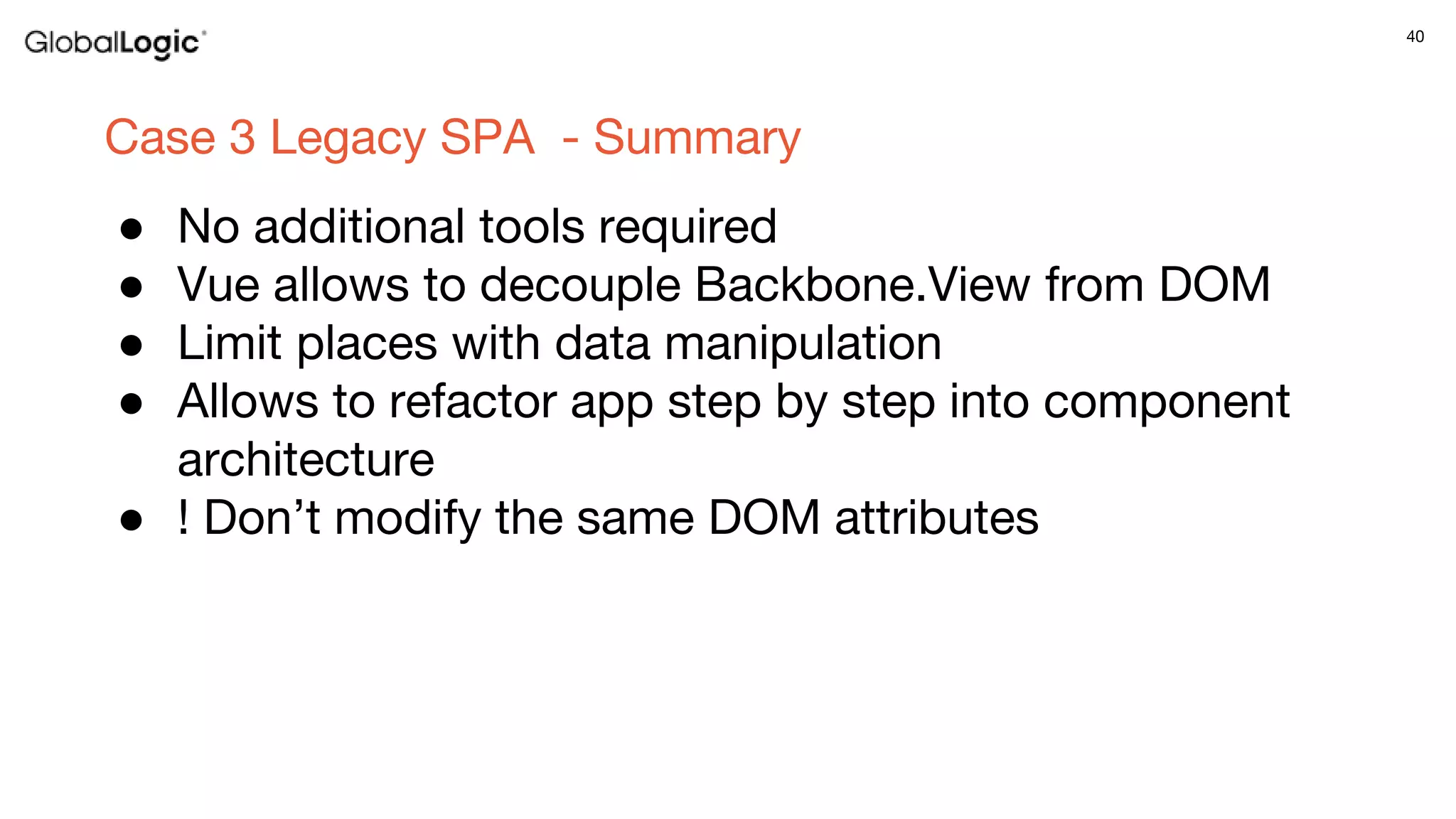 40
Case 3 Legacy SPA - Summary
● No additional tools required
● Vue allows to decouple Backbone.View from DOM
● Limit places with data manipulation
● Allows to refactor app step by step into component
architecture
● ! Don’t modify the same DOM attributes
 