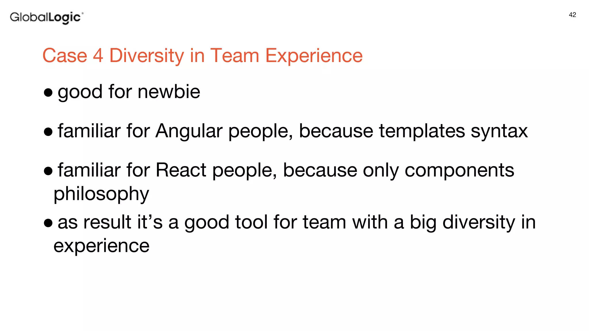 42
Case 4 Diversity in Team Experience
● good for newbie
● familiar for Angular people, because templates syntax
● familiar for React people, because only components
philosophy
● as result it’s a good tool for team with a big diversity in
experience
 