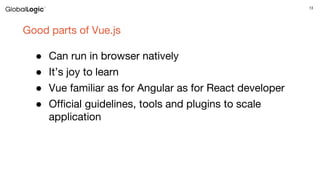 13
Good parts of Vue.js
● Can run in browser natively
● It’s joy to learn
● Vue familiar as for Angular as for React developer
● Official guidelines, tools and plugins to scale
application
 