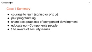 27
Case 1 Summary
● courage to learn jsp/asp or php ;-)
● pair programming
● share best practices of component development
● educate non-Components people
● ! be aware of security issues
 