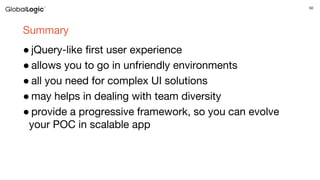50
Summary
● jQuery-like first user experience
● allows you to go in unfriendly environments
● all you need for complex UI solutions
● may helps in dealing with team diversity
● provide a progressive framework, so you can evolve
your POC in scalable app
 