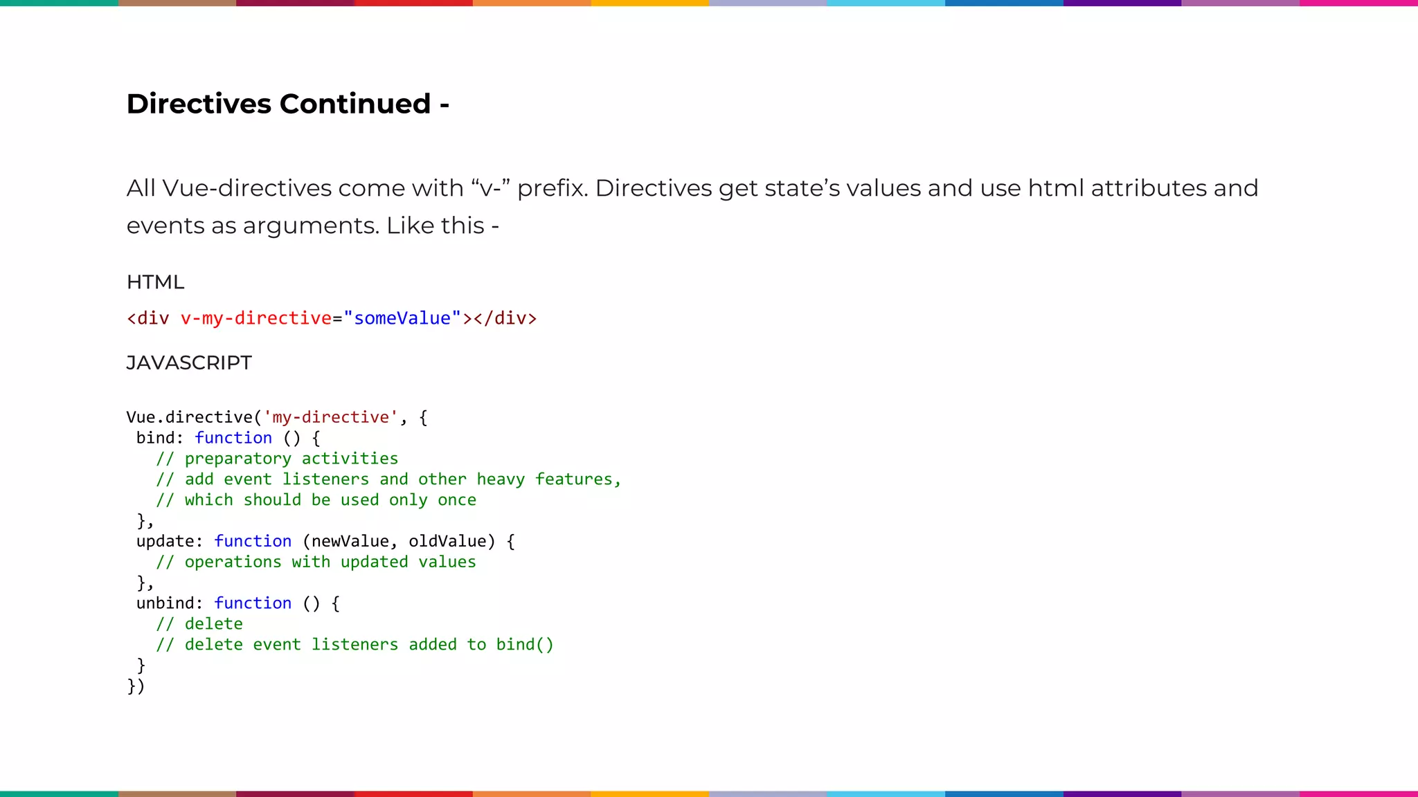All Vue-directives come with “v-” prefix. Directives get state’s values and use html attributes and events as arguments. Like this - HTML <div v-my-directive="someValue"></div> JAVASCRIPT Vue.directive('my-directive', { bind: function () { // preparatory activities // add event listeners and other heavy features, // which should be used only once }, update: function (newValue, oldValue) { // operations with updated values }, unbind: function () { // delete // delete event listeners added to bind() } }) Directives Continued - 