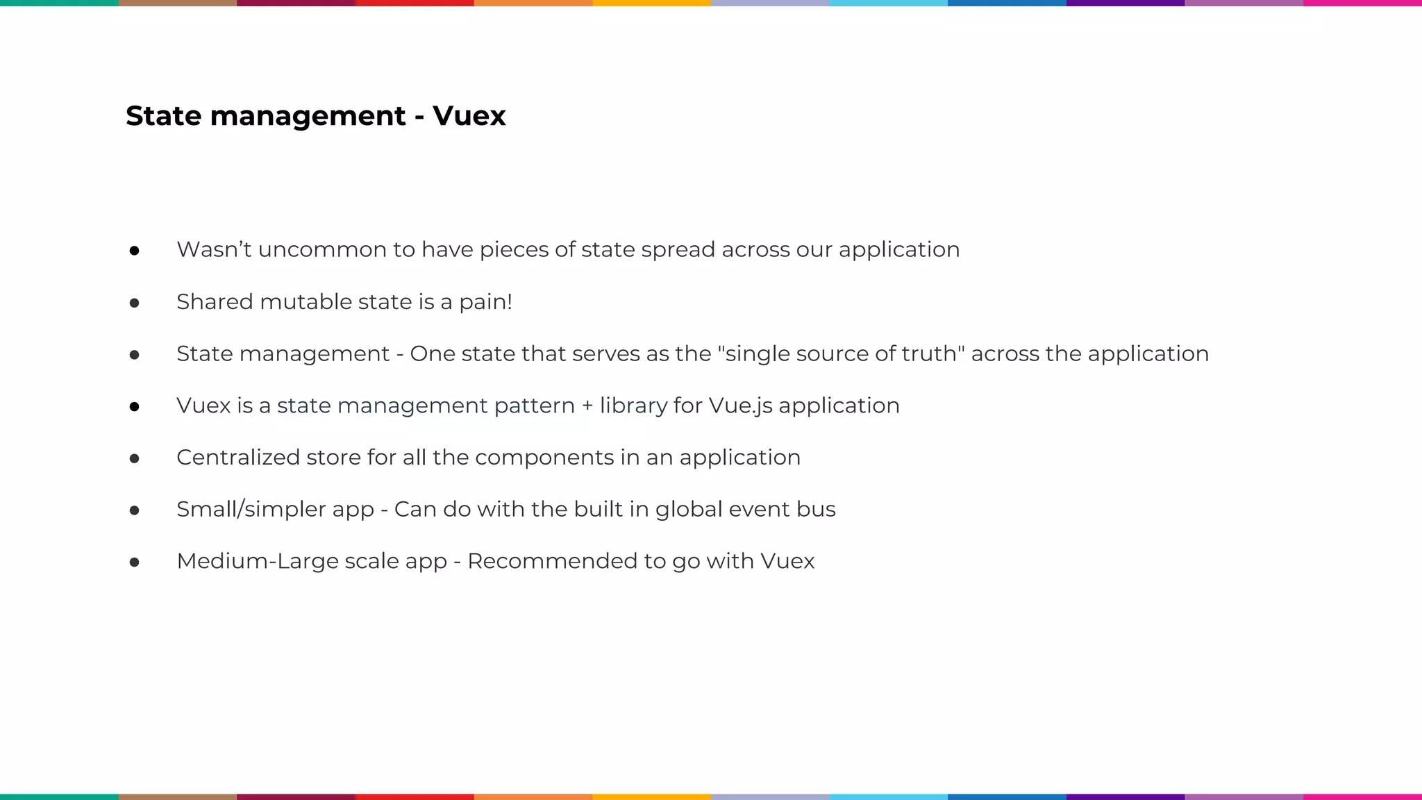 State management - Vuex ● Wasn’t uncommon to have pieces of state spread across our application ● Shared mutable state is a pain! ● State management - One state that serves as the "single source of truth" across the application ● Vuex is a state management pattern + library for Vue.js application ● Centralized store for all the components in an application ● Small/simpler app - Can do with the built in global event bus ● Medium-Large scale app - Recommended to go with Vuex 