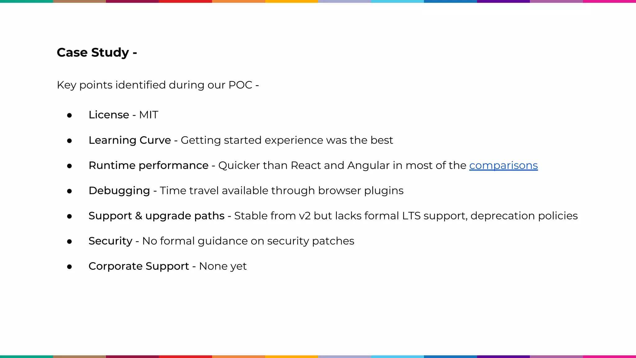 Case Study - Key points identified during our POC - ● License - MIT ● Learning Curve - Getting started experience was the best ● Runtime performance - Quicker than React and Angular in most of the comparisons ● Debugging - Time travel available through browser plugins ● Support & upgrade paths - Stable from v2 but lacks formal LTS support, deprecation policies ● Security - No formal guidance on security patches ● Corporate Support - None yet 