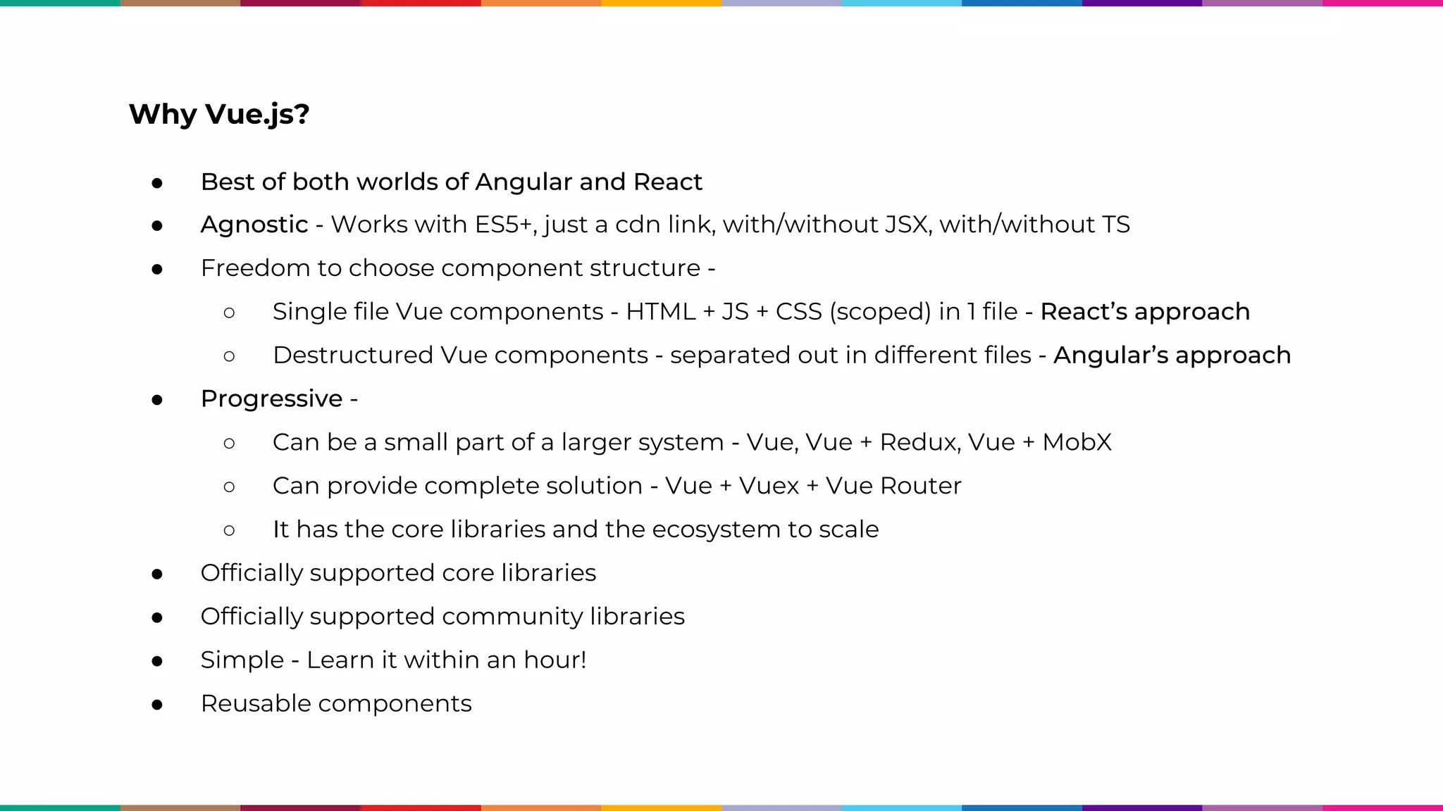 ● Best of both worlds of Angular and React ● Agnostic - Works with ES5+, just a cdn link, with/without JSX, with/without TS ● Freedom to choose component structure - ○ Single file Vue components - HTML + JS + CSS (scoped) in 1 file - React’s approach ○ Destructured Vue components - separated out in different files - Angular’s approach ● Progressive - ○ Can be a small part of a larger system - Vue, Vue + Redux, Vue + MobX ○ Can provide complete solution - Vue + Vuex + Vue Router ○ It has the core libraries and the ecosystem to scale ● Officially supported core libraries ● Officially supported community libraries ● Simple - Learn it within an hour! ● Reusable components Why Vue.js? 