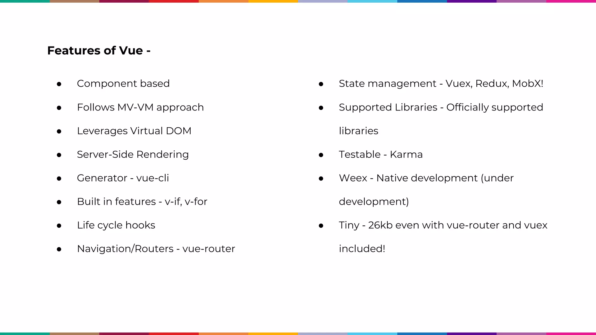 Features of Vue - ● Component based ● Follows MV-VM approach ● Leverages Virtual DOM ● Server-Side Rendering ● Generator - vue-cli ● Built in features - v-if, v-for ● Life cycle hooks ● Navigation/Routers - vue-router ● State management - Vuex, Redux, MobX! ● Supported Libraries - Officially supported libraries ● Testable - Karma ● Weex - Native development (under development) ● Tiny - 26kb even with vue-router and vuex included! 