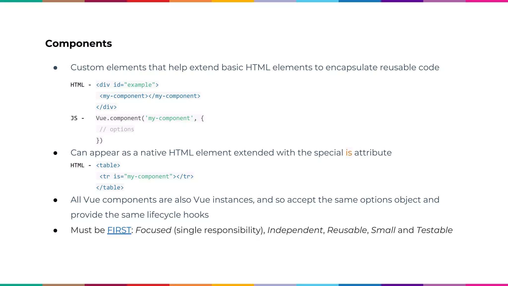 Components ● Custom elements that help extend basic HTML elements to encapsulate reusable code HTML - <div id="example"> <my-component></my-component> </div> JS - Vue.component('my-component', { // options }) ● Can appear as a native HTML element extended with the special is attribute HTML - <table> <tr is="my-component"></tr> </table> ● All Vue components are also Vue instances, and so accept the same options object and provide the same lifecycle hooks ● Must be FIRST: Focused (single responsibility), Independent, Reusable, Small and Testable 