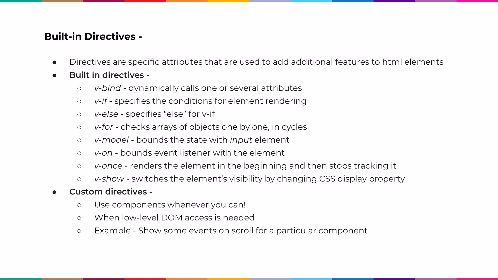 Built-in Directives - ● Directives are specific attributes that are used to add additional features to html elements ● Built in directives - ○ v-bind - dynamically calls one or several attributes ○ v-if - specifies the conditions for element rendering ○ v-else - specifies “else” for v-if ○ v-for - checks arrays of objects one by one, in cycles ○ v-model - bounds the state with input element ○ v-on - bounds event listener with the element ○ v-once - renders the element in the beginning and then stops tracking it ○ v-show - switches the element’s visibility by changing CSS display property ● Custom directives - ○ Use components whenever you can! ○ When low-level DOM access is needed ○ Example - Show some events on scroll for a particular component 