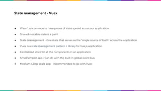 State management - Vuex
● Wasn’t uncommon to have pieces of state spread across our application
● Shared mutable state is a pain!
● State management - One state that serves as the "single source of truth" across the application
● Vuex is a state management pattern + library for Vue.js application
● Centralized store for all the components in an application
● Small/simpler app - Can do with the built in global event bus
● Medium-Large scale app - Recommended to go with Vuex
 