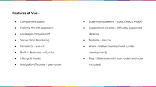 Features of Vue -
● Component based
● Follows MV-VM approach
● Leverages Virtual DOM
● Server-Side Rendering
● Generator - vue-cli
● Built in features - v-if, v-for
● Life cycle hooks
● Navigation/Routers - vue-router
● State management - Vuex, Redux, MobX!
● Supported Libraries - Officially supported
libraries
● Testable - Karma
● Weex - Native development (under
development)
● Tiny - 26kb even with vue-router and vuex
included!
 