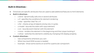 Built-in Directives -
● Directives are specific attributes that are used to add additional features to html elements
● Built in directives -
○ v-bind - dynamically calls one or several attributes
○ v-if - specifies the conditions for element rendering
○ v-else - specifies “else” for v-if
○ v-for - checks arrays of objects one by one, in cycles
○ v-model - bounds the state with input element
○ v-on - bounds event listener with the element
○ v-once - renders the element in the beginning and then stops tracking it
○ v-show - switches the element’s visibility by changing CSS display property
● Custom directives -
○ Use components whenever you can!
○ When low-level DOM access is needed
○ Example - Show some events on scroll for a particular component
 