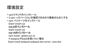 環境設定
• npmコマンドのインストール
• $ npm –vでバージョンを確認できるので最新のものにする
• npm パッケージのインストール
$npm install vue
vue.jsのインストール
$npm install vue
vue-cliのインストール
npm install --global vue-cli
＊webpackやbabelを使いたい場合
$npm install webpack webpack-dev-server –save-dev
 