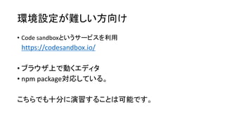 環境設定が難しい方向け
• Code sandboxというサービスを利用
https://codesandbox.io/
• ブラウザ上で動くエディタ
• npm package対応している。
こちらでも十分に演習することは可能です。
 