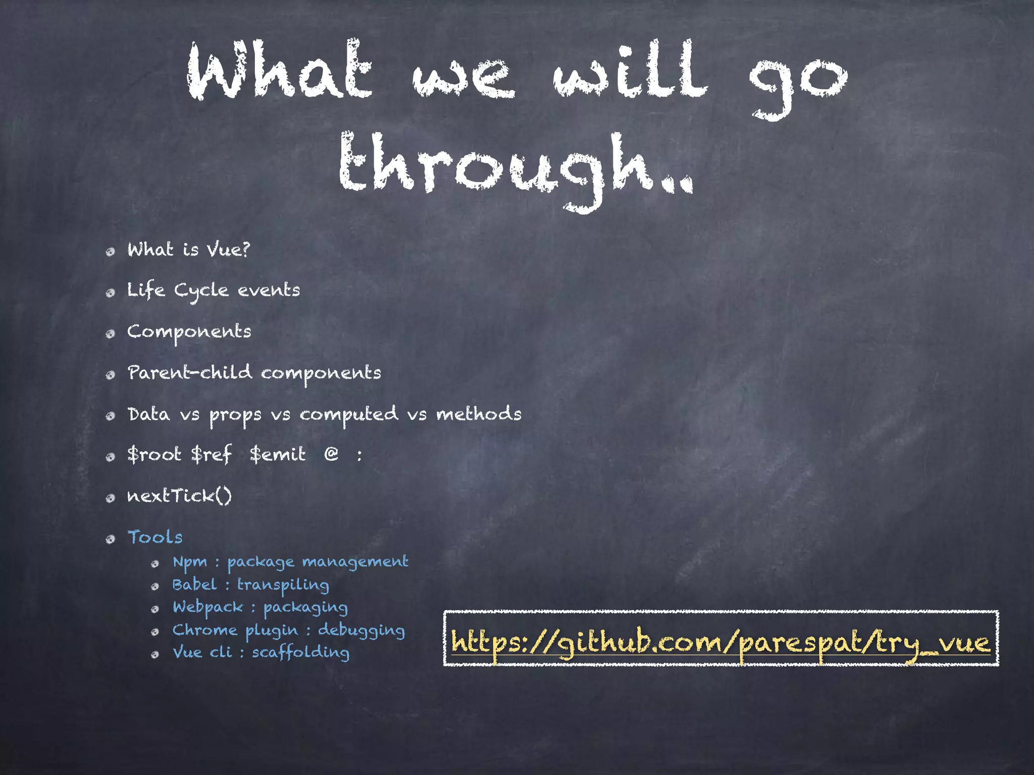What we will go
through..
What is Vue?
Life Cycle events
Components
Parent-child components
Data vs props vs computed vs methods
$root $ref $emit @ :
nextTick()
Tools
Npm : package management
Babel : transpiling
Webpack : packaging
Chrome plugin : debugging
Vue cli : scaffolding https://github.com/parespat/try_vue
 