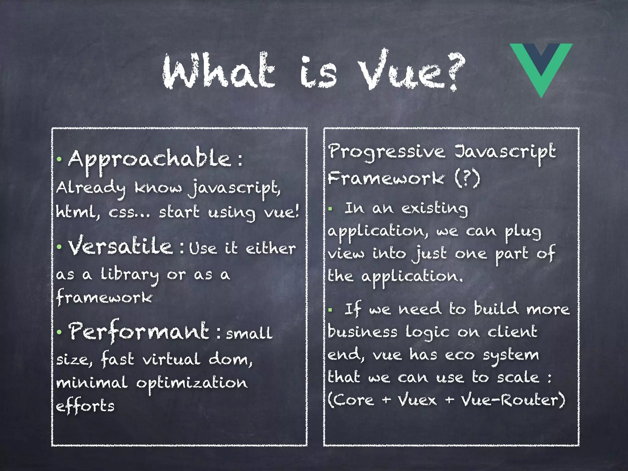What is Vue?
• Approachable :
Already know javascript,
html, css… start using vue!
• Versatile : Use it either
as a library or as a
framework
• Performant : small
size, fast virtual dom,
minimal optimization
efforts
Progressive Javascript
Framework (?)
§ In an existing
application, we can plug
view into just one part of
the application.
§ If we need to build more
business logic on client
end, vue has eco system
that we can use to scale : 
(Core + Vuex + Vue-Router)
 