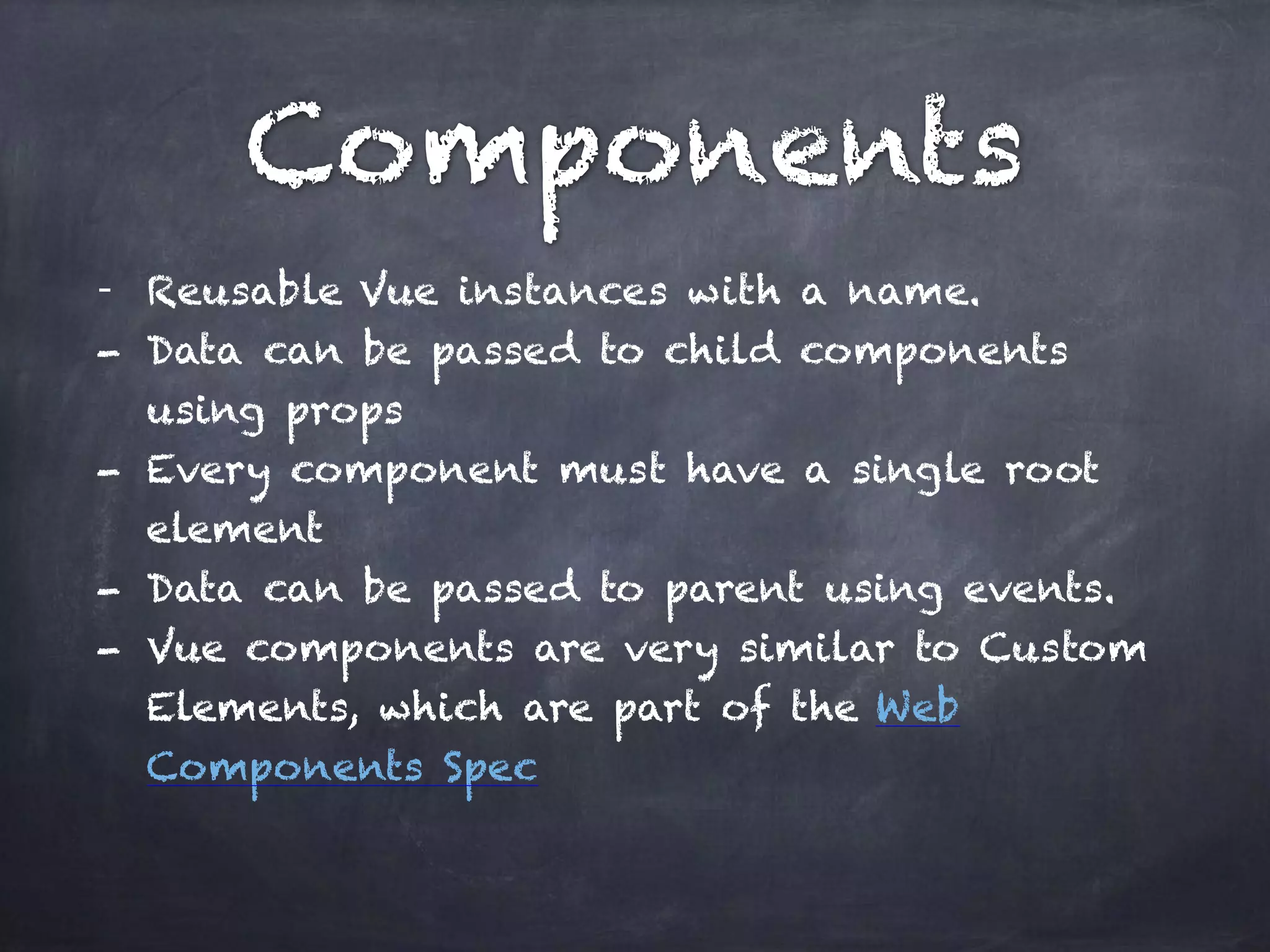 Components
- Reusable Vue instances with a name.
- Data can be passed to child components
using props
- Every component must have a single root
element
- Data can be passed to parent using events.
- Vue components are very similar to Custom
Elements, which are part of the Web
Components Spec
 