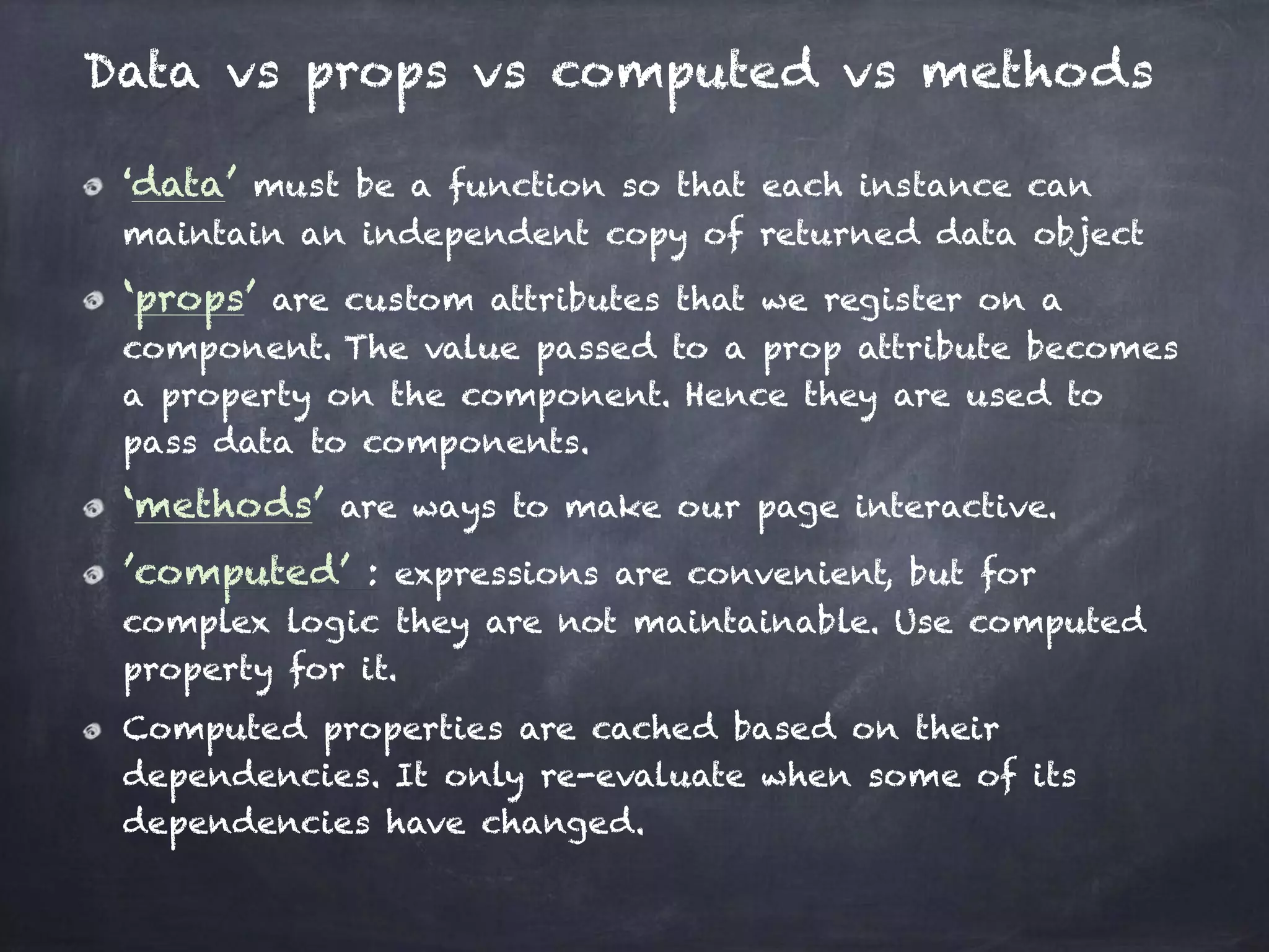 Data vs props vs computed vs methods
‘data’ must be a function so that each instance can
maintain an independent copy of returned data object
‘props’ are custom attributes that we register on a
component. The value passed to a prop attribute becomes
a property on the component. Hence they are used to
pass data to components.
‘methods’ are ways to make our page interactive.
’computed’ : expressions are convenient, but for
complex logic they are not maintainable. Use computed
property for it.
Computed properties are cached based on their
dependencies. It only re-evaluate when some of its
dependencies have changed.
 