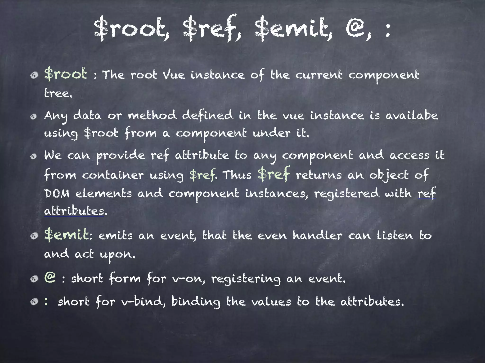 $root, $ref, $emit, @, :
$root : The root Vue instance of the current component
tree.
Any data or method defined in the vue instance is availabe
using $root from a component under it.
We can provide ref attribute to any component and access it
from container using $ref. Thus $ref returns an object of
DOM elements and component instances, registered with ref
attributes.
$emit: emits an event, that the even handler can listen to
and act upon.
@ : short form for v-on, registering an event.
:  short for v-bind, binding the values to the attributes.
 