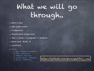 What we will go
through..
What is Vue?
Life Cycle events
Components
Parent-child components
Data vs props vs computed vs methods
$root $ref $emit @ :
nextTick()
Tools
Npm : package management
Babel : transpiling
Webpack : packaging
Chrome plugin : debugging
Vue cli : scaffolding https://github.com/parespat/try_vue
 