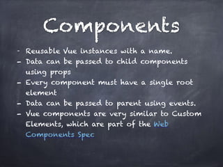 Components
- Reusable Vue instances with a name.
- Data can be passed to child components
using props
- Every component must have a single root
element
- Data can be passed to parent using events.
- Vue components are very similar to Custom
Elements, which are part of the Web
Components Spec
 