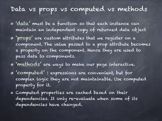 Data vs props vs computed vs methods
‘data’ must be a function so that each instance can
maintain an independent copy of returned data object
‘props’ are custom attributes that we register on a
component. The value passed to a prop attribute becomes
a property on the component. Hence they are used to
pass data to components.
‘methods’ are ways to make our page interactive.
’computed’ : expressions are convenient, but for
complex logic they are not maintainable. Use computed
property for it.
Computed properties are cached based on their
dependencies. It only re-evaluate when some of its
dependencies have changed.
 