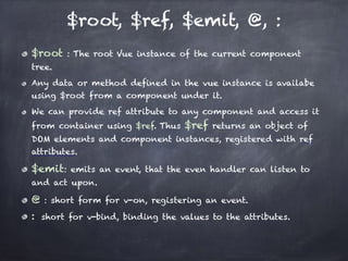 $root, $ref, $emit, @, :
$root : The root Vue instance of the current component
tree.
Any data or method defined in the vue instance is availabe
using $root from a component under it.
We can provide ref attribute to any component and access it
from container using $ref. Thus $ref returns an object of
DOM elements and component instances, registered with ref
attributes.
$emit: emits an event, that the even handler can listen to
and act upon.
@ : short form for v-on, registering an event.
:  short for v-bind, binding the values to the attributes.
 