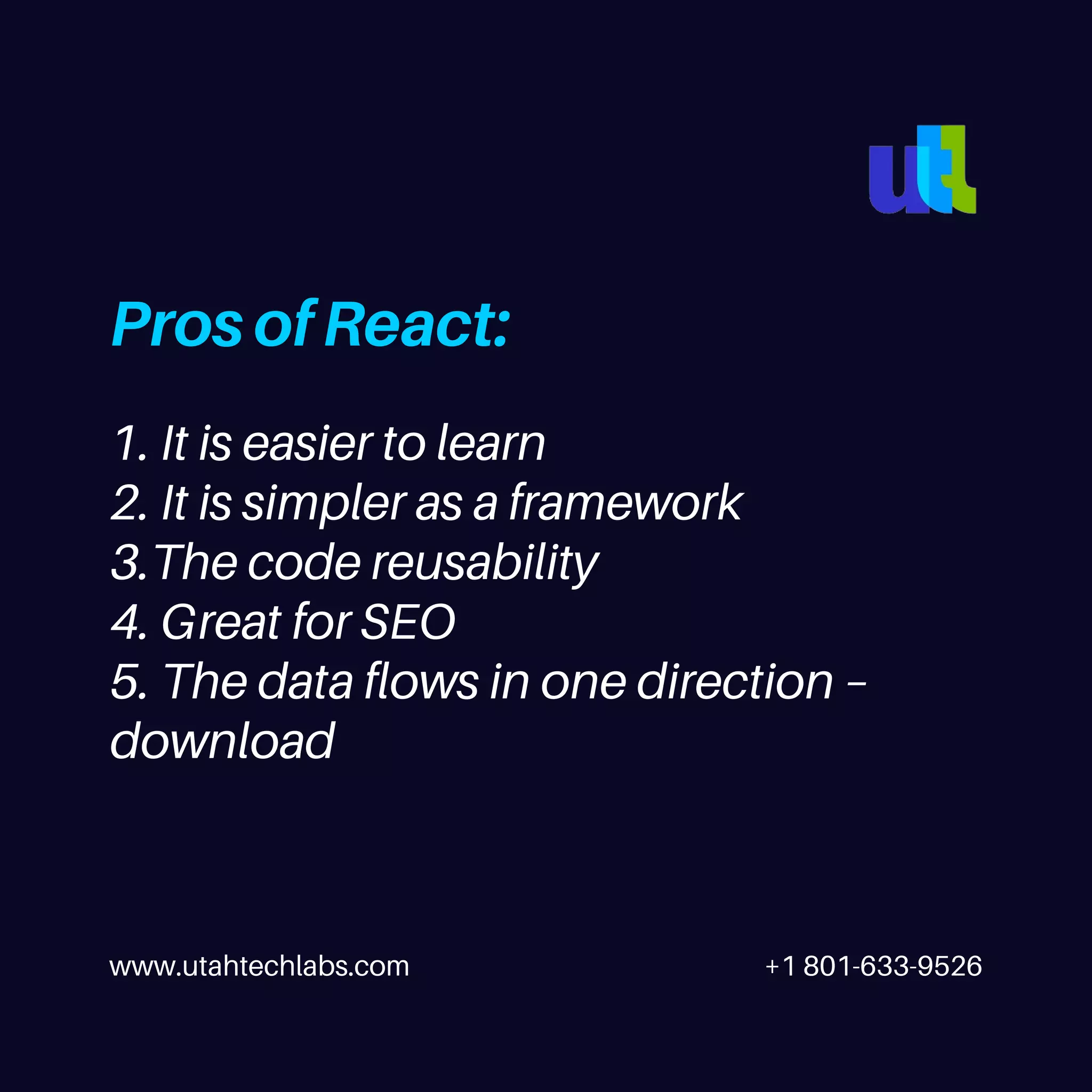 www.utahtechlabs.com +1 801-633-9526 Pros of React: 1. It is easier to learn 2. It is simpler as a framework 3.The code reusability 4. Great for SEO 5. The data flows in one direction – download 