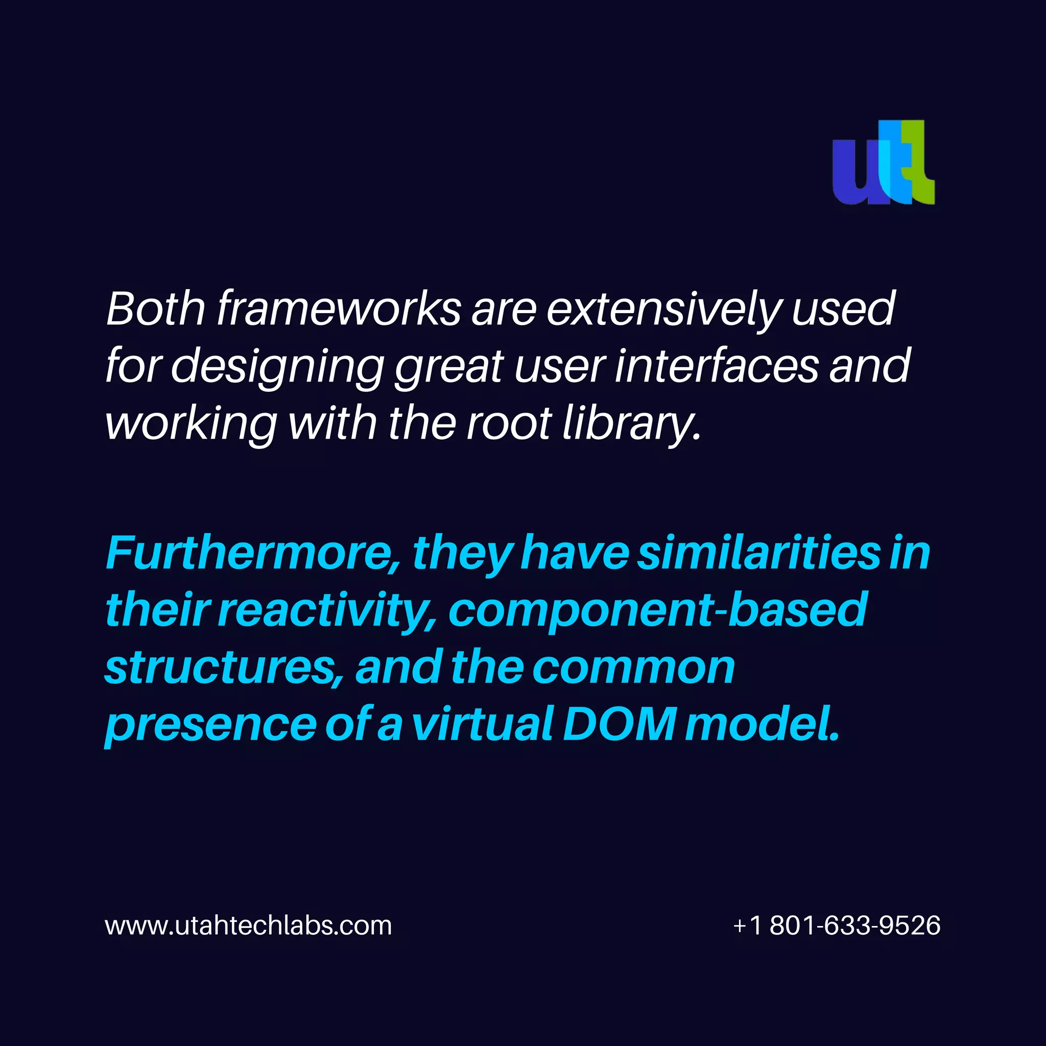 www.utahtechlabs.com +1 801-633-9526 Both frameworks are extensively used for designing great user interfaces and working with the root library. Furthermore, they have similarities in their reactivity, component-based structures, and the common presence of a virtual DOM model. 