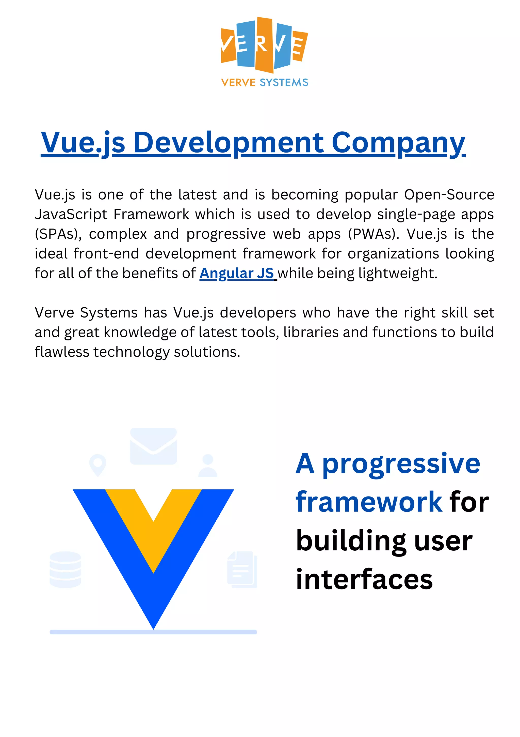 Vue.js Development Company Vue.js is one of the latest and is becoming popular Open-Source JavaScript Framework which is used to develop single-page apps (SPAs), complex and progressive web apps (PWAs). Vue.js is the ideal front-end development framework for organizations looking for all of the benefits of Angular JS while being lightweight. Verve Systems has Vue.js developers who have the right skill set and great knowledge of latest tools, libraries and functions to build flawless technology solutions. A progressive framework for building user interfaces 