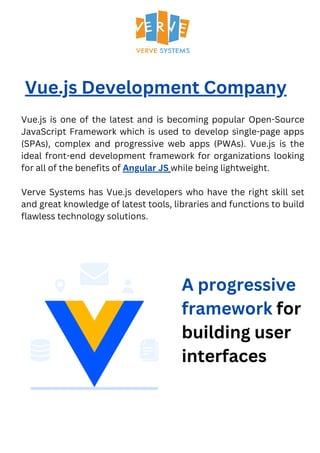 Vue.js Development Company
Vue.js is one of the latest and is becoming popular Open-Source
JavaScript Framework which is used to develop single-page apps
(SPAs), complex and progressive web apps (PWAs). Vue.js is the
ideal front-end development framework for organizations looking
for all of the benefits of Angular JS while being lightweight.
Verve Systems has Vue.js developers who have the right skill set
and great knowledge of latest tools, libraries and functions to build
flawless technology solutions.
A progressive
framework for
building user
interfaces
 