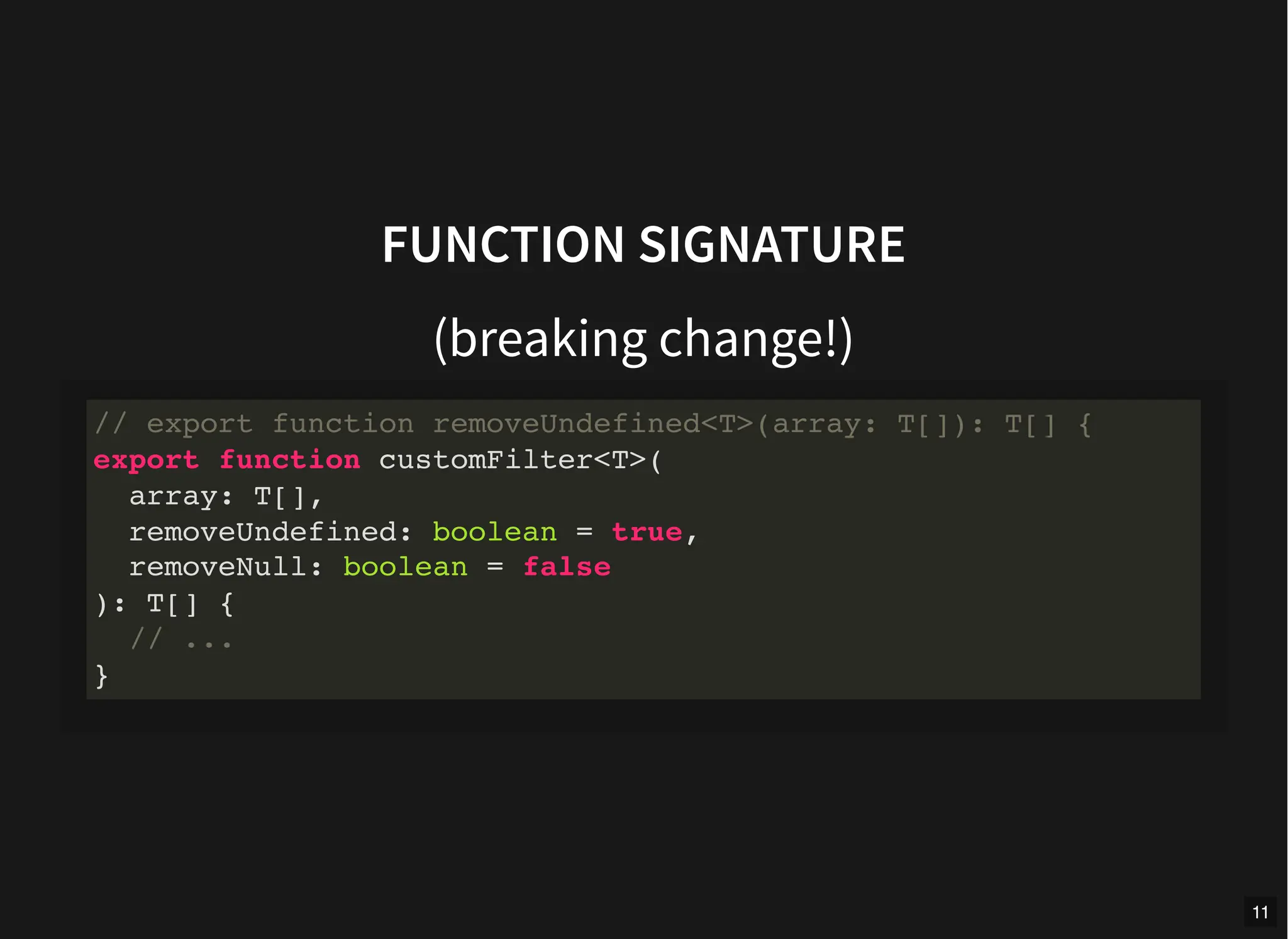 FUNCTION SIGNATURE
(breaking change!)
// export function removeUndefined<T>(array: T[]): T[] {
export function customFilter<T>(
array: T[],
removeUndefined: boolean = true,
removeNull: boolean = false
): T[] {
// ...
}
11
 