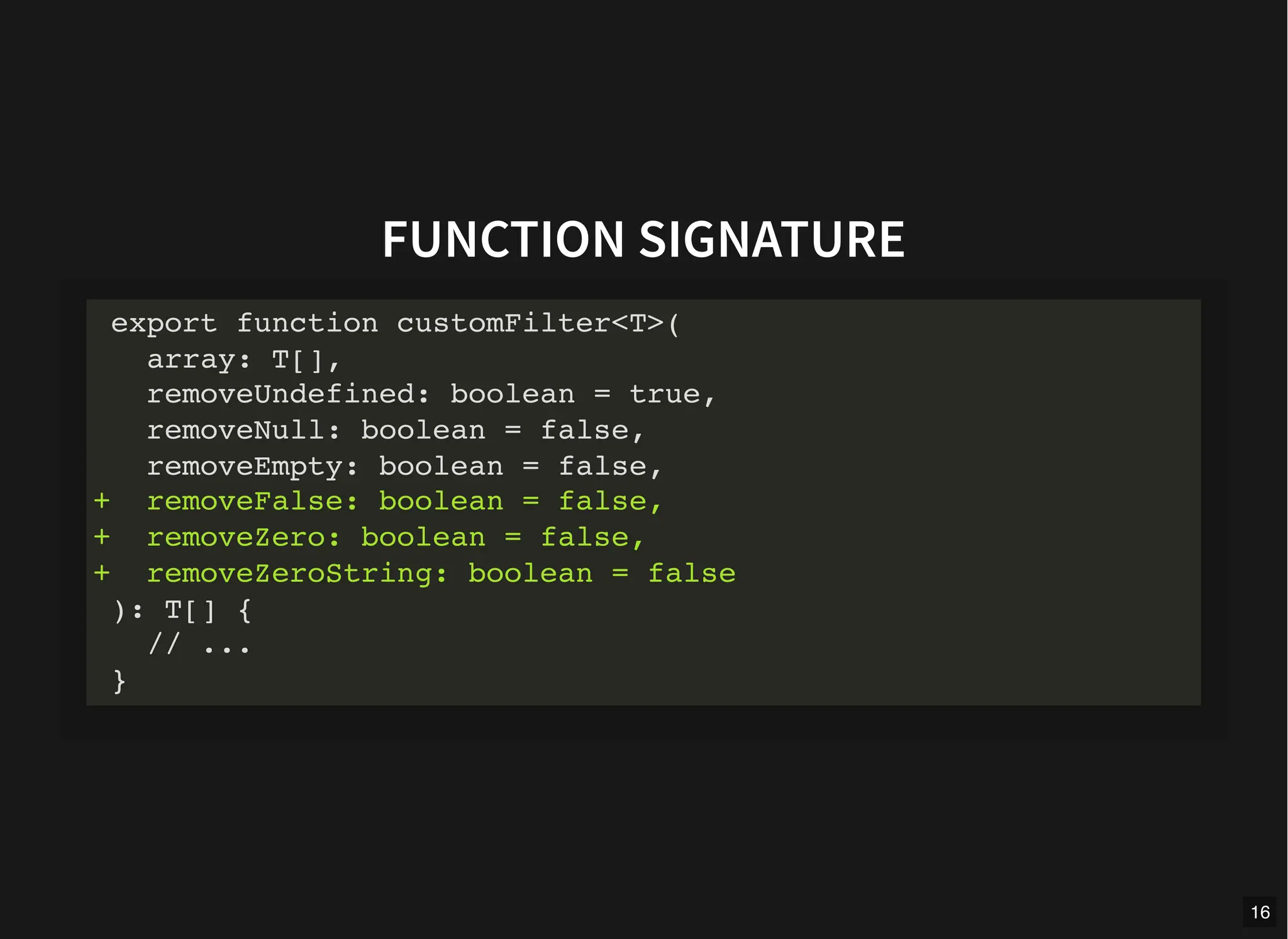 FUNCTION SIGNATURE
export function customFilter<T>(
array: T[],
removeUndefined: boolean = true,
removeNull: boolean = false,
removeEmpty: boolean = false,
+ removeFalse: boolean = false,
+ removeZero: boolean = false,
+ removeZeroString: boolean = false
): T[] {
// ...
}
16
 