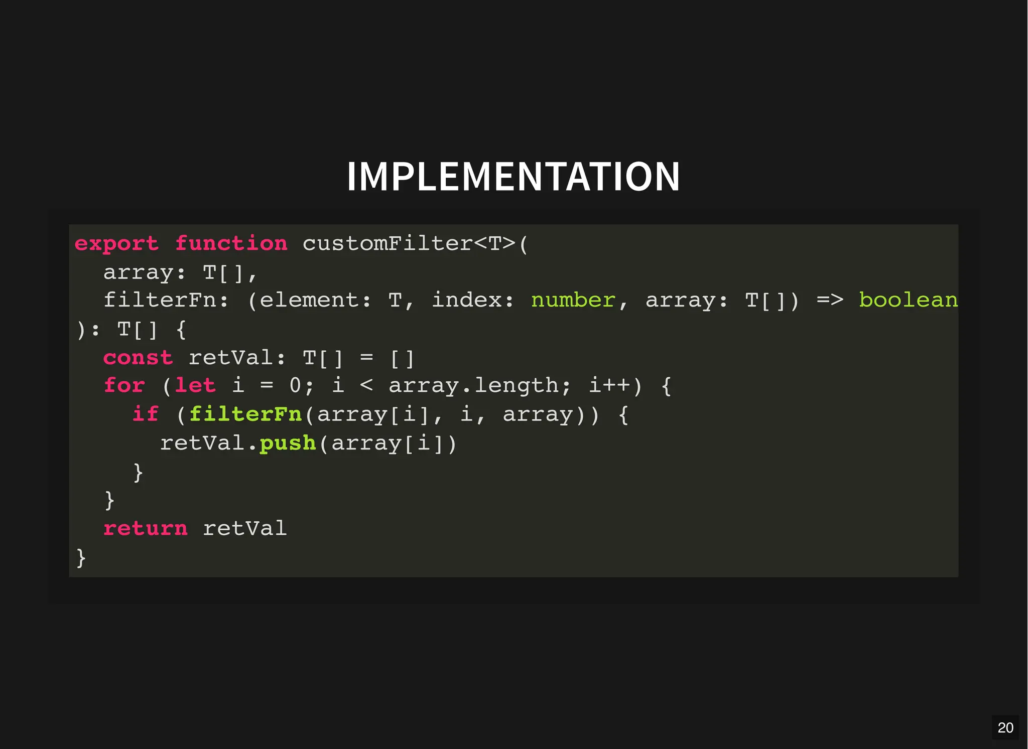 IMPLEMENTATION
export function customFilter<T>(
array: T[],
filterFn: (element: T, index: number, array: T[]) => boolean
): T[] {
const retVal: T[] = []
for (let i = 0; i < array.length; i++) {
if (filterFn(array[i], i, array)) {
retVal.push(array[i])
}
}
return retVal
}
20
 