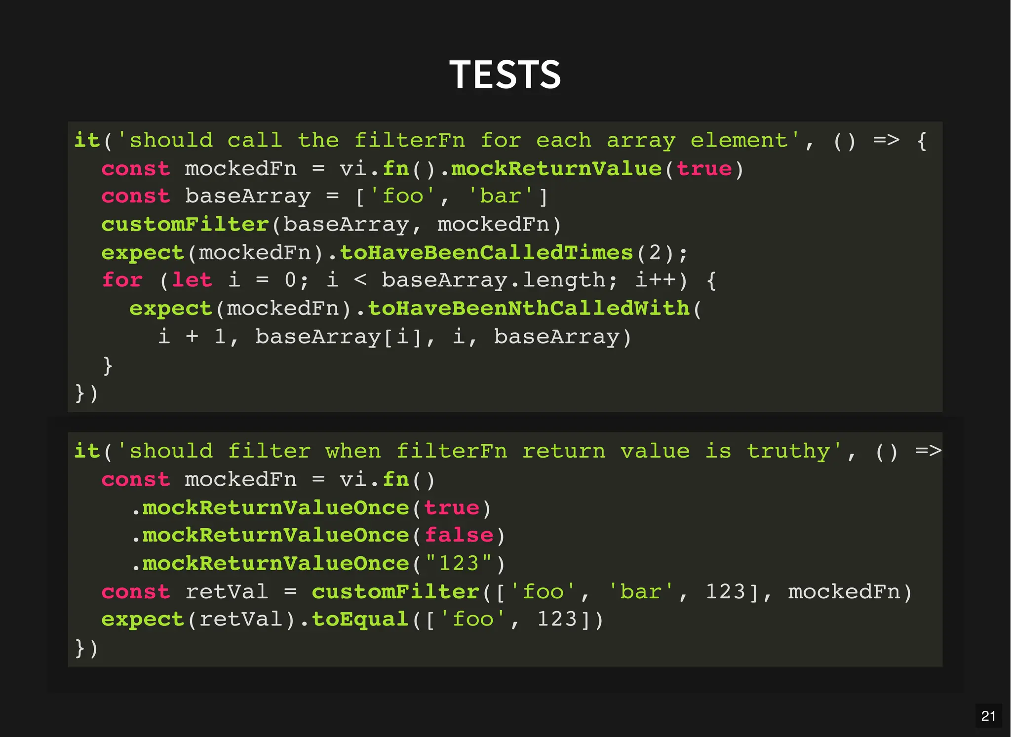 TESTS
it('should call the filterFn for each array element', () => {
const mockedFn = vi.fn().mockReturnValue(true)
const baseArray = ['foo', 'bar']
customFilter(baseArray, mockedFn)
expect(mockedFn).toHaveBeenCalledTimes(2);
for (let i = 0; i < baseArray.length; i++) {
expect(mockedFn).toHaveBeenNthCalledWith(
i + 1, baseArray[i], i, baseArray)
}
})
it('should filter when filterFn return value is truthy', () =>
const mockedFn = vi.fn()
.mockReturnValueOnce(true)
.mockReturnValueOnce(false)
.mockReturnValueOnce("123")
const retVal = customFilter(['foo', 'bar', 123], mockedFn)
expect(retVal).toEqual(['foo', 123])
})
21
 