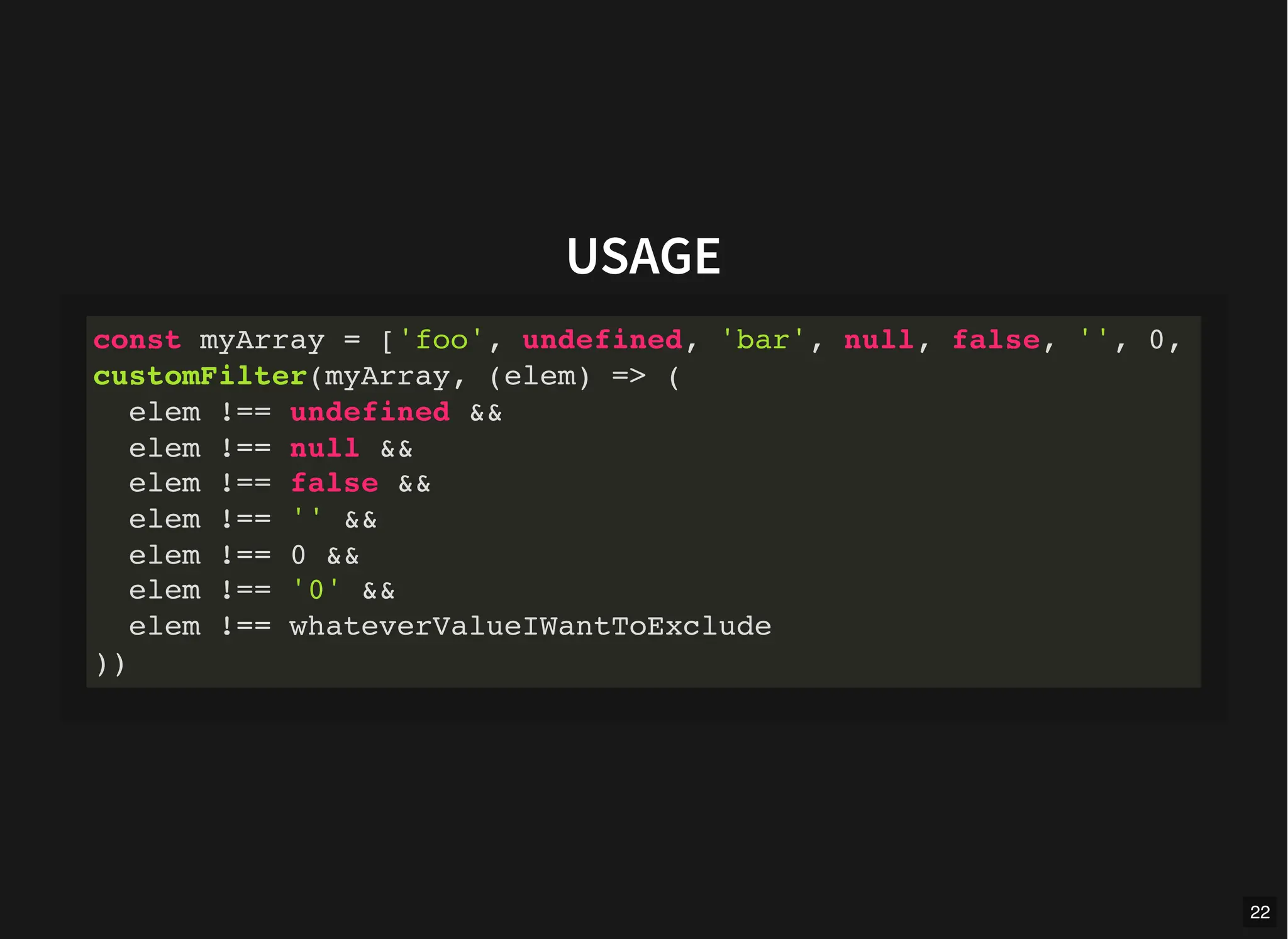 USAGE
const myArray = ['foo', undefined, 'bar', null, false, '', 0,
customFilter(myArray, (elem) => (
elem !== undefined &&
elem !== null &&
elem !== false &&
elem !== '' &&
elem !== 0 &&
elem !== '0' &&
elem !== whateverValueIWantToExclude
))
22
 