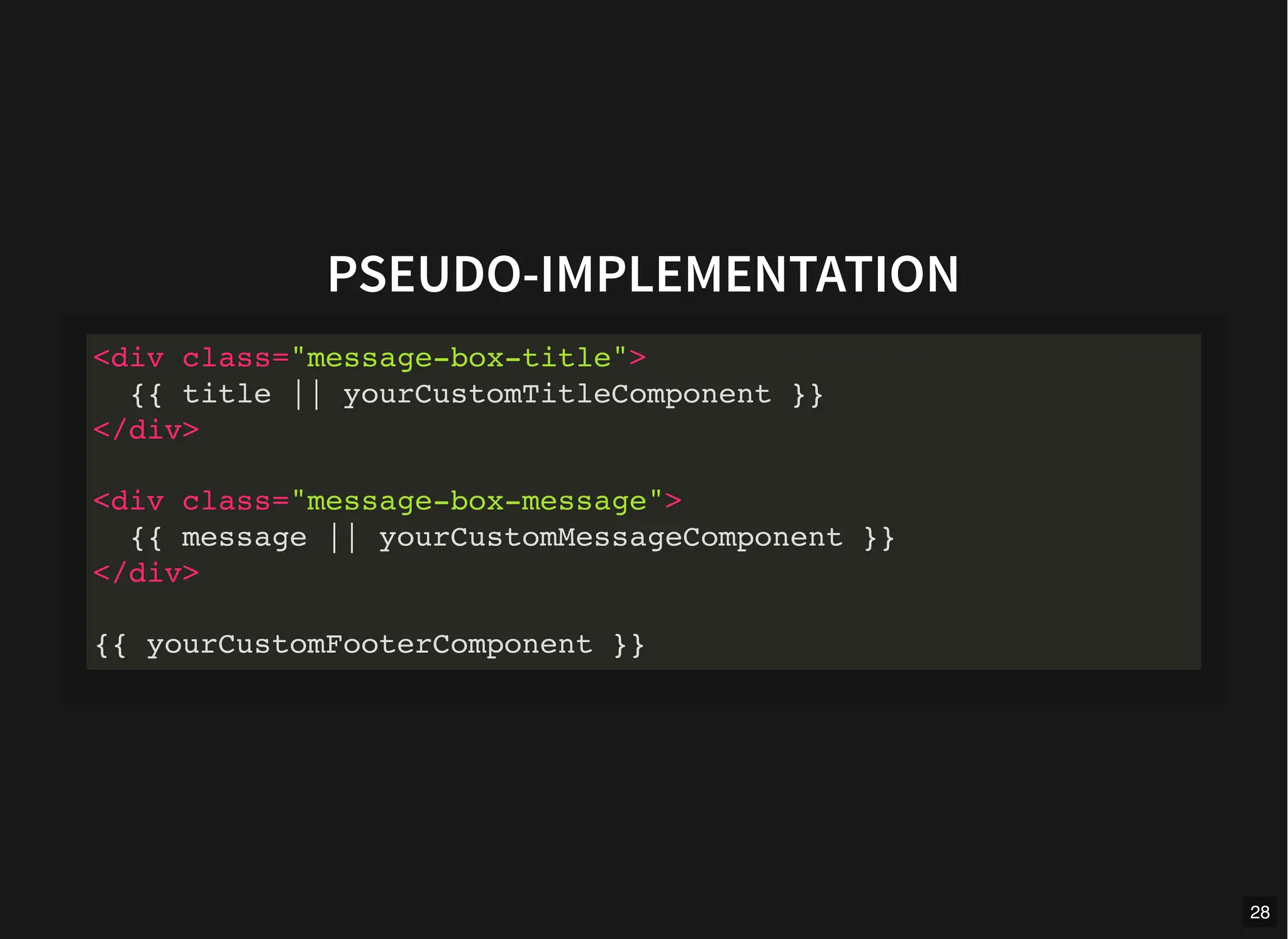 PSEUDO-IMPLEMENTATION
<div class="message-box-title">
{{ title || yourCustomTitleComponent }}
</div>
<div class="message-box-message">
{{ message || yourCustomMessageComponent }}
</div>
{{ yourCustomFooterComponent }}
28
 