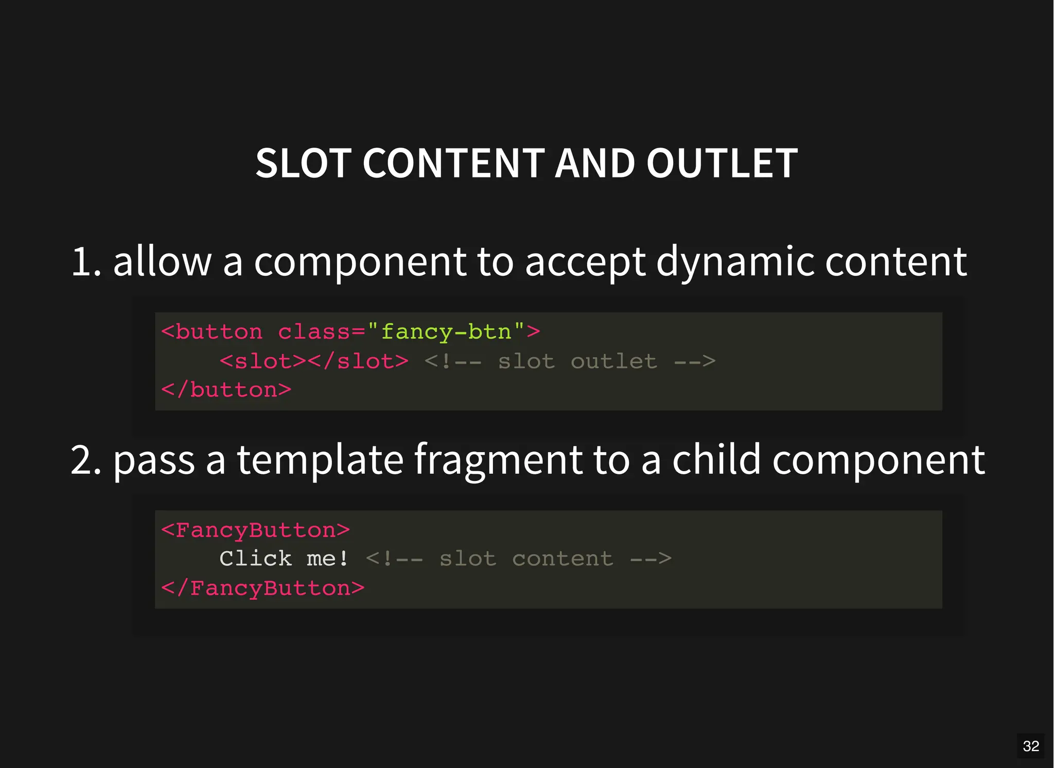 SLOT CONTENT AND OUTLET
1. allow a component to accept dynamic content
2. pass a template fragment to a child component
<button class="fancy-btn">
<slot></slot> <!-- slot outlet -->
</button>
<FancyButton>
Click me! <!-- slot content -->
</FancyButton>
32
 
