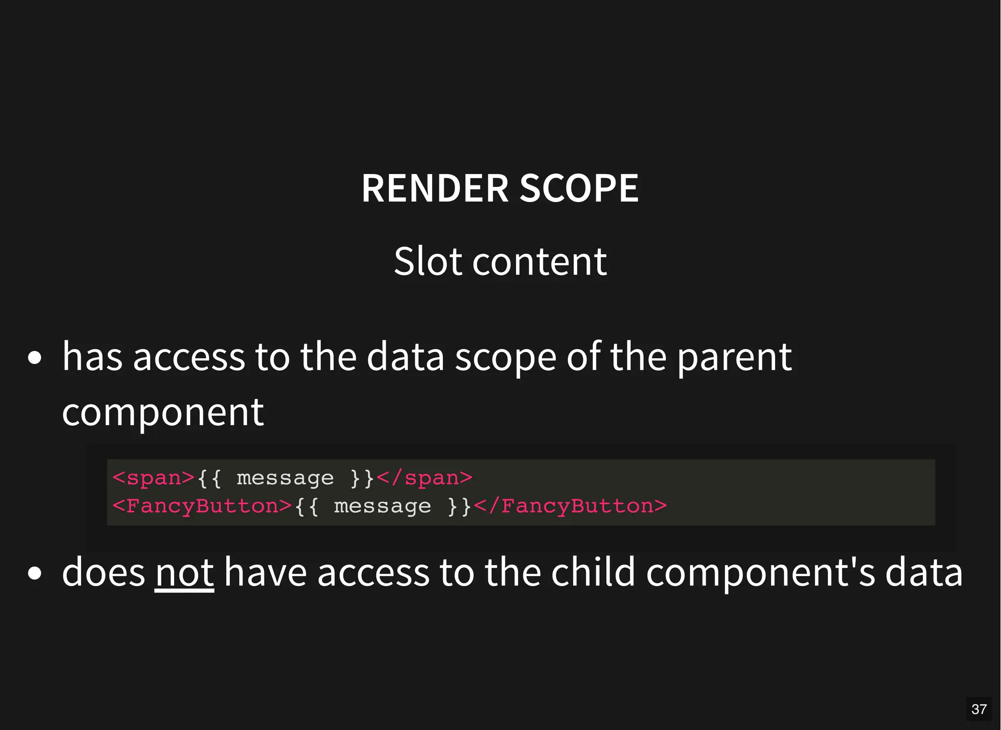 RENDER SCOPE
Slot content
has access to the data scope of the parent
component
does not have access to the child component's data
<span>{{ message }}</span>
<FancyButton>{{ message }}</FancyButton>
37
 