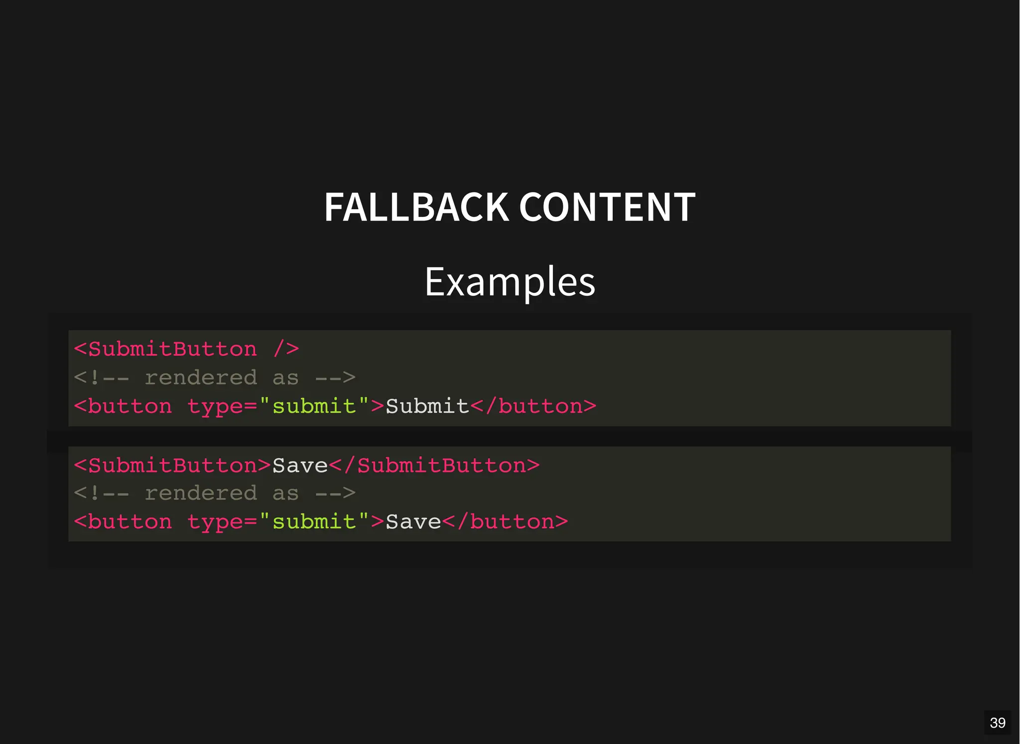 FALLBACK CONTENT
Examples
<SubmitButton />
<!-- rendered as -->
<button type="submit">Submit</button>
<SubmitButton>Save</SubmitButton>
<!-- rendered as -->
<button type="submit">Save</button>
39
 
