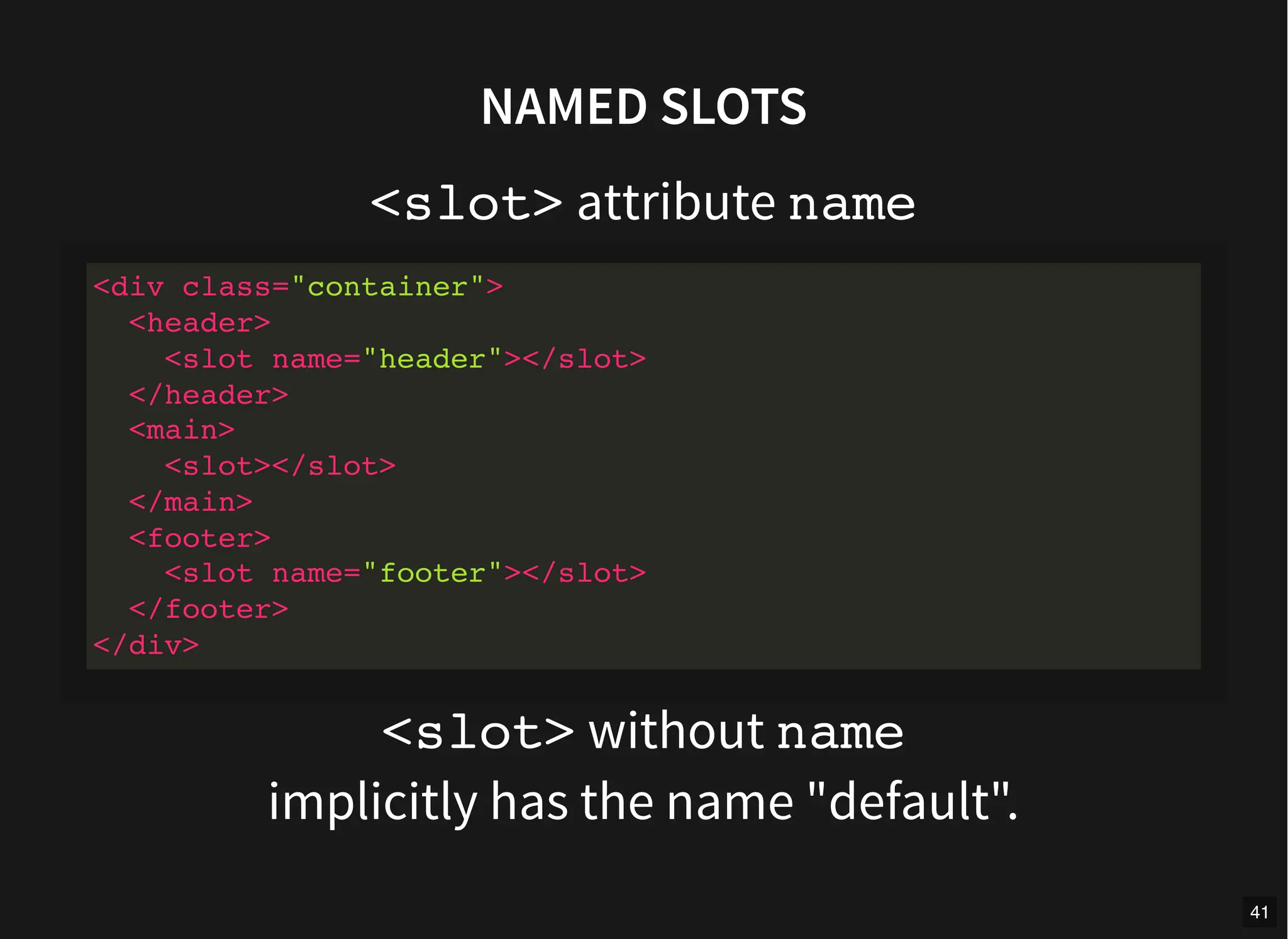 NAMED SLOTS
<slot> attribute name
<slot> without name
implicitly has the name "default".
<div class="container">
<header>
<slot name="header"></slot>
</header>
<main>
<slot></slot>
</main>
<footer>
<slot name="footer"></slot>
</footer>
</div>
41
 