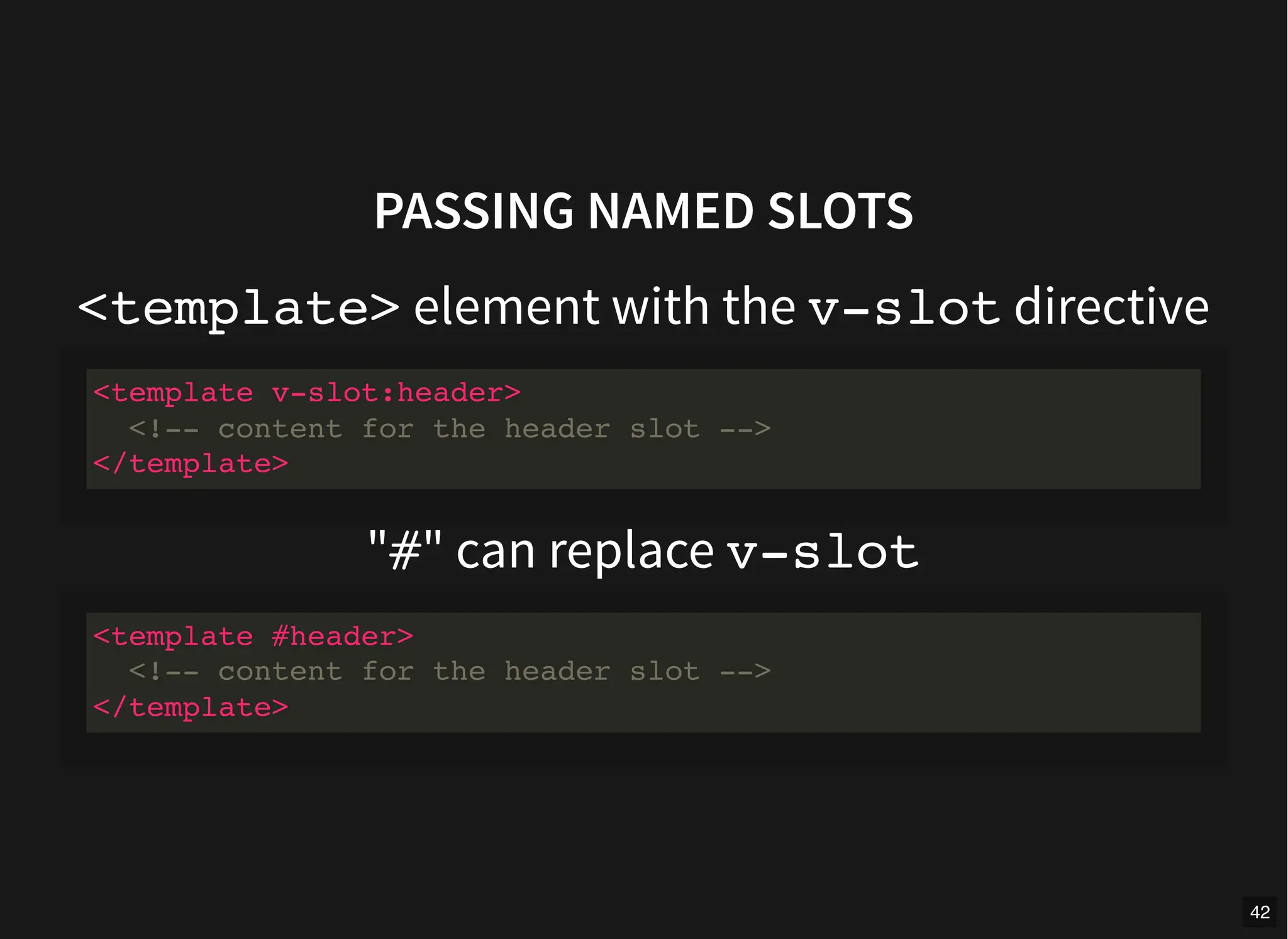 PASSING NAMED SLOTS
<template> element with the v-slot directive
"#" can replace v-slot
<template v-slot:header>
<!-- content for the header slot -->
</template>
<template #header>
<!-- content for the header slot -->
</template>
42
 