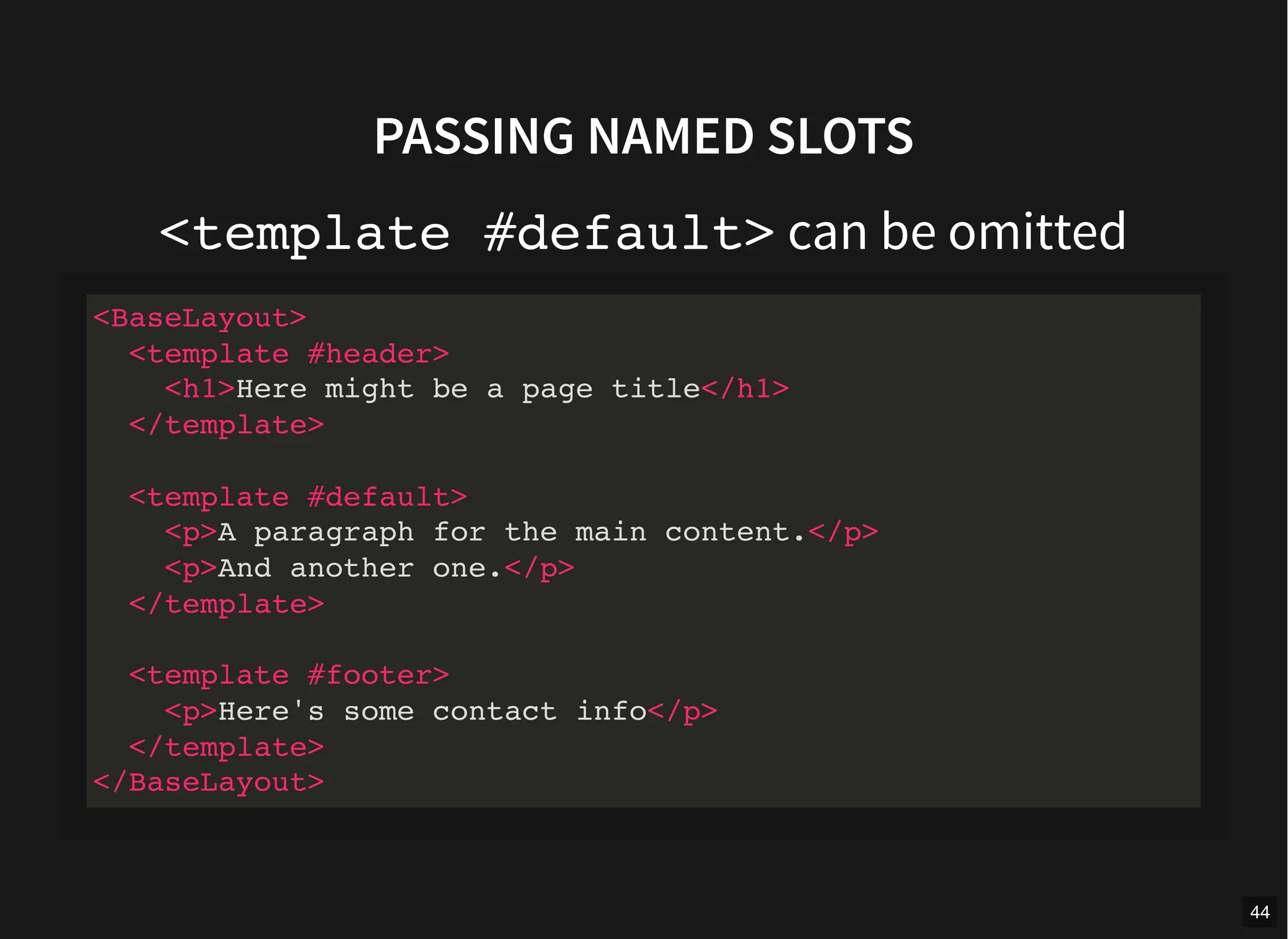 PASSING NAMED SLOTS
<template #default> can be omitted
<BaseLayout>
<template #header>
<h1>Here might be a page title</h1>
</template>
<template #default>
<p>A paragraph for the main content.</p>
<p>And another one.</p>
</template>
<template #footer>
<p>Here's some contact info</p>
</template>
</BaseLayout>
44
 