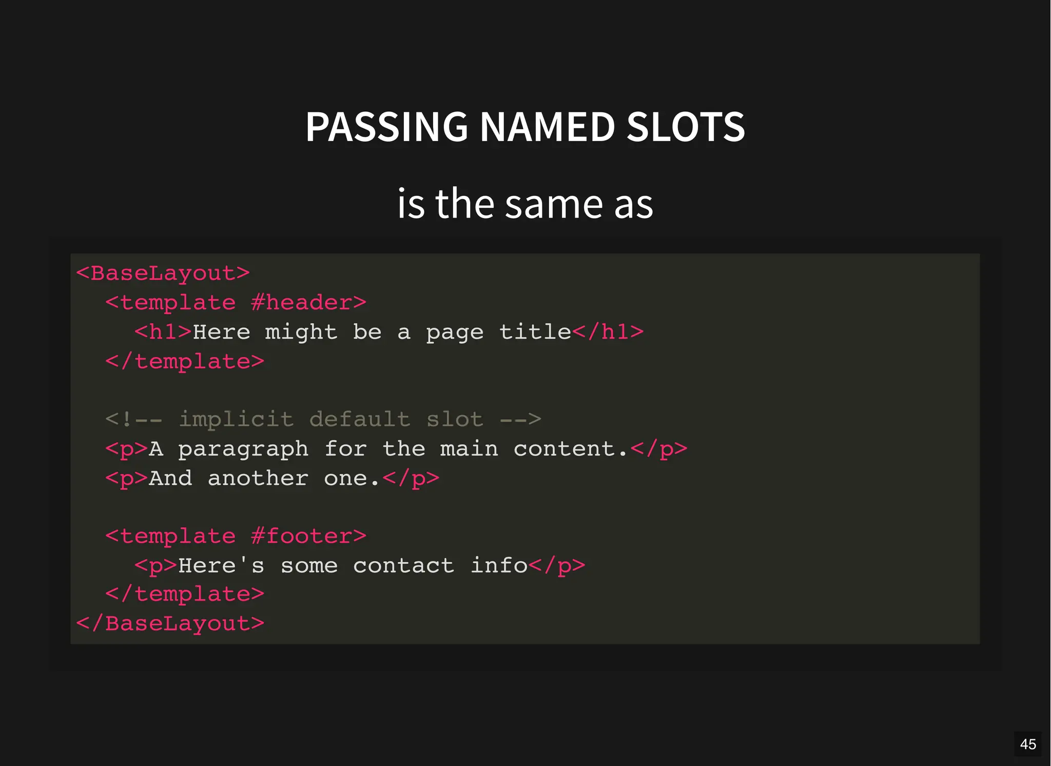 PASSING NAMED SLOTS
is the same as
<BaseLayout>
<template #header>
<h1>Here might be a page title</h1>
</template>
<!-- implicit default slot -->
<p>A paragraph for the main content.</p>
<p>And another one.</p>
<template #footer>
<p>Here's some contact info</p>
</template>
</BaseLayout>
45
 