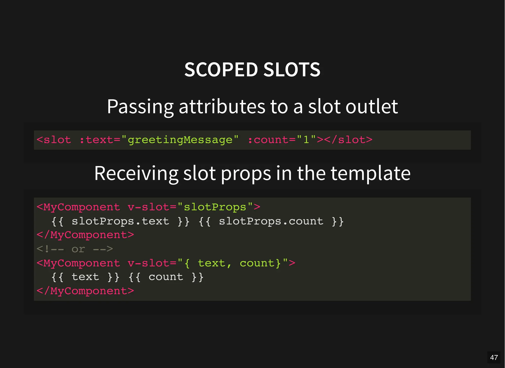 SCOPED SLOTS
Passing attributes to a slot outlet
Receiving slot props in the template
<slot :text="greetingMessage" :count="1"></slot>
<MyComponent v-slot="slotProps">
{{ slotProps.text }} {{ slotProps.count }}
</MyComponent>
<!-- or -->
<MyComponent v-slot="{ text, count}">
{{ text }} {{ count }}
</MyComponent>
47
 