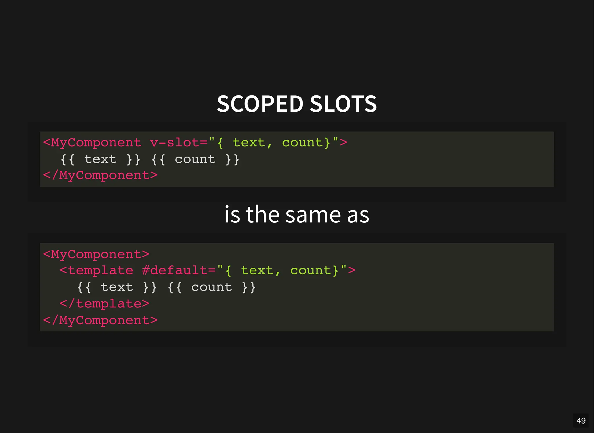 SCOPED SLOTS
is the same as
<MyComponent v-slot="{ text, count}">
{{ text }} {{ count }}
</MyComponent>
<MyComponent>
<template #default="{ text, count}">
{{ text }} {{ count }}
</template>
</MyComponent>
49
 