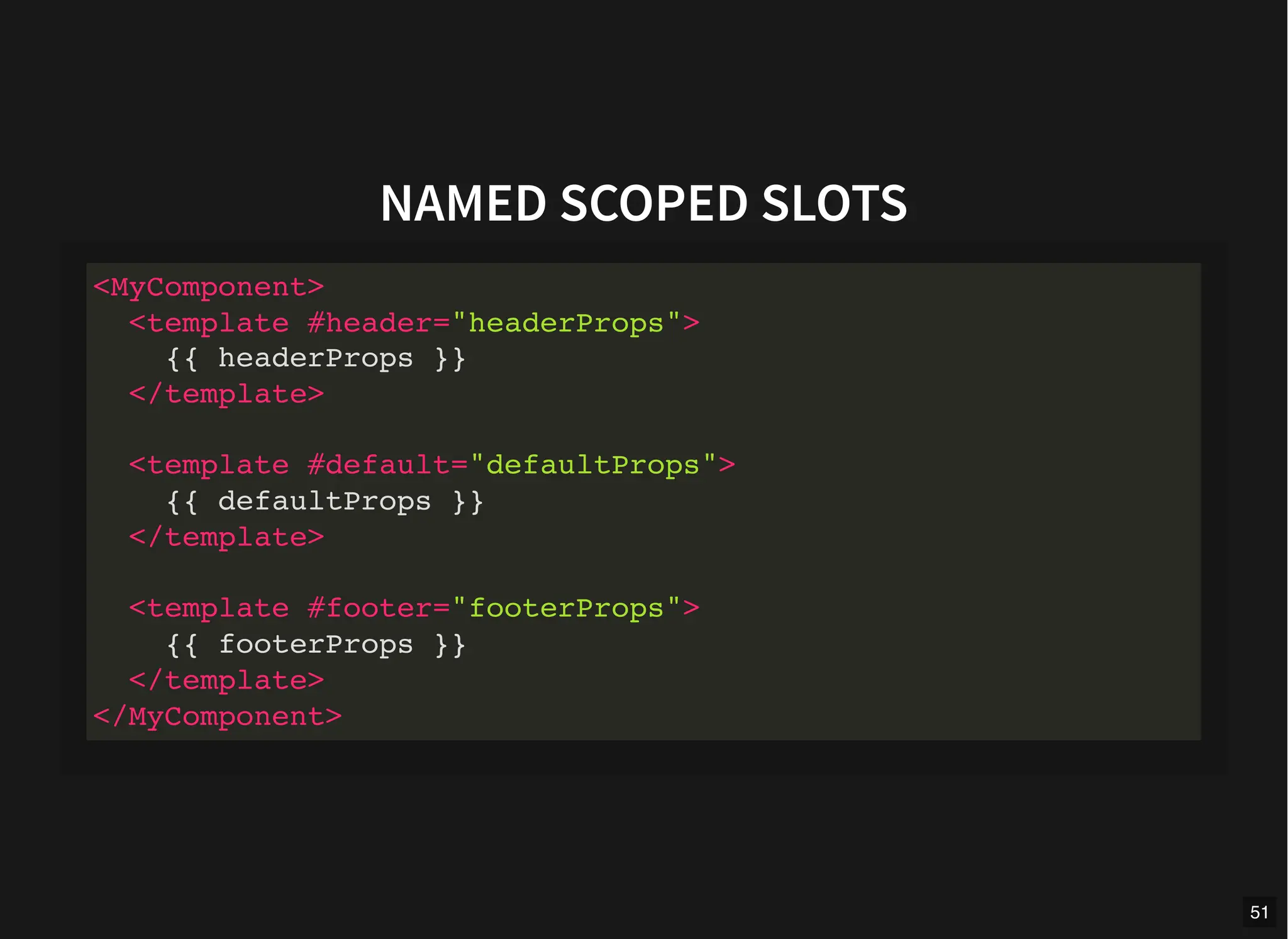 NAMED SCOPED SLOTS
<MyComponent>
<template #header="headerProps">
{{ headerProps }}
</template>
<template #default="defaultProps">
{{ defaultProps }}
</template>
<template #footer="footerProps">
{{ footerProps }}
</template>
</MyComponent>
51
 