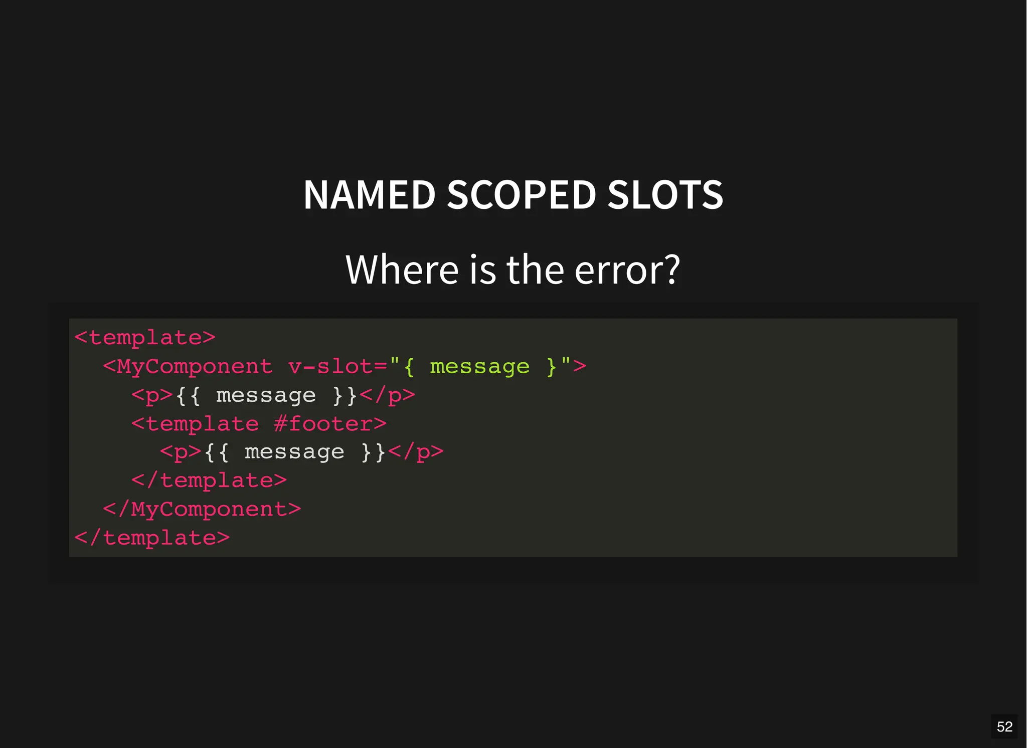 NAMED SCOPED SLOTS
Where is the error?
<template>
<MyComponent v-slot="{ message }">
<p>{{ message }}</p>
<template #footer>
<p>{{ message }}</p>
</template>
</MyComponent>
</template>
52
 